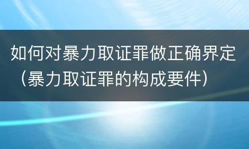 如何对暴力取证罪做正确界定（暴力取证罪的构成要件）