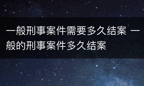 一般刑事案件需要多久结案 一般的刑事案件多久结案