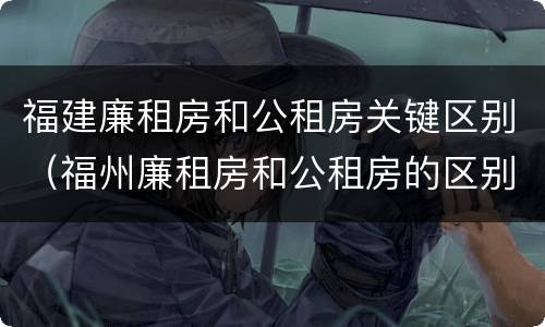 福建廉租房和公租房关键区别（福州廉租房和公租房的区别）
