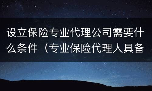 设立保险专业代理公司需要什么条件（专业保险代理人具备哪些条件）