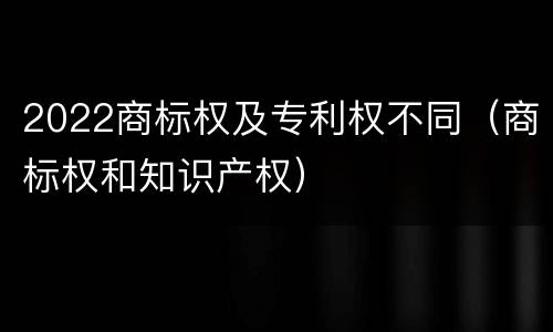 2022商标权及专利权不同（商标权和知识产权）