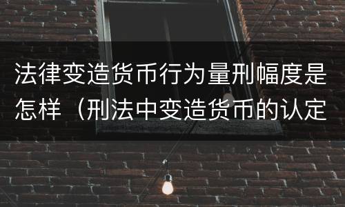 法律变造货币行为量刑幅度是怎样（刑法中变造货币的认定标准为）