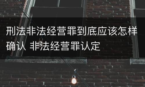 刑法非法经营罪到底应该怎样确认 非法经营罪认定