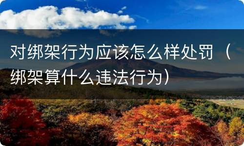 对绑架行为应该怎么样处罚（绑架算什么违法行为）