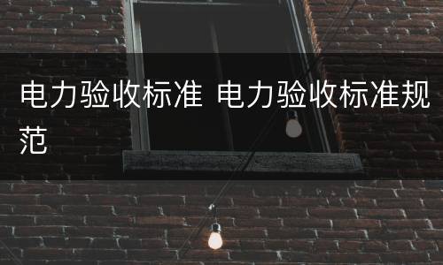 电力验收标准 电力验收标准规范