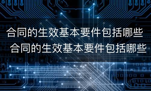合同的生效基本要件包括哪些 合同的生效基本要件包括哪些内容