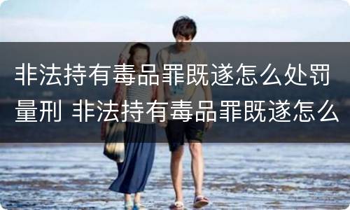 非法持有毒品罪既遂怎么处罚量刑 非法持有毒品罪既遂怎么处罚量刑多少