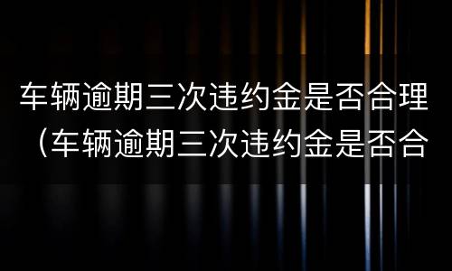 车辆逾期三次违约金是否合理（车辆逾期三次违约金是否合理呢）
