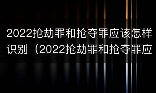 2022抢劫罪和抢夺罪应该怎样识别（2022抢劫罪和抢夺罪应该怎样识别判刑）