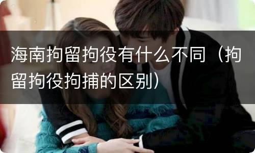 海南拘留拘役有什么不同（拘留拘役拘捕的区别）