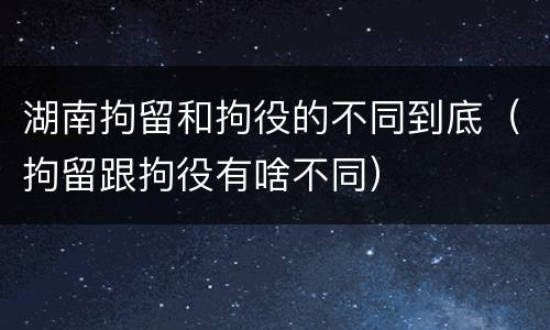 湖南拘留和拘役的不同到底（拘留跟拘役有啥不同）
