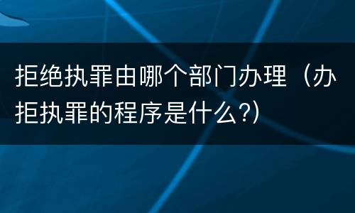 拒绝执罪由哪个部门办理（办拒执罪的程序是什么?）