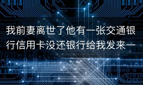 我前妻离世了他有一张交通银行信用卡没还银行给我发来一张催款单我该要怎样办