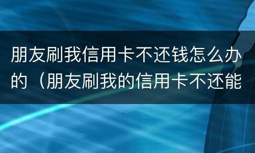 朋友刷我信用卡不还钱怎么办的（朋友刷我的信用卡不还能起诉吗）