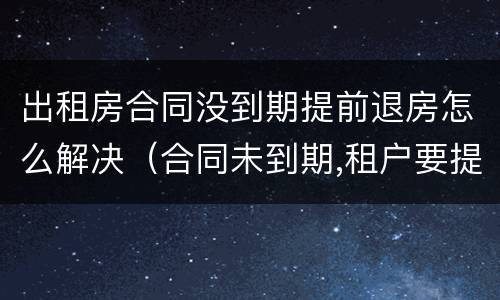 出租房合同没到期提前退房怎么解决（合同未到期,租户要提前退房。怎么处理）
