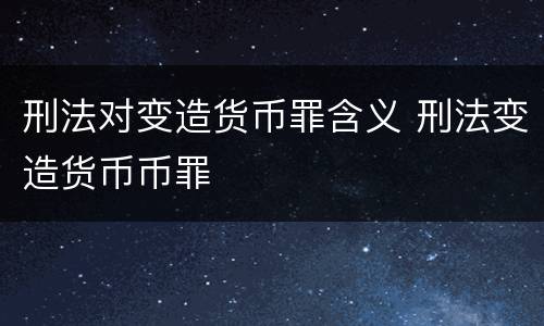 刑法对变造货币罪含义 刑法变造货币币罪