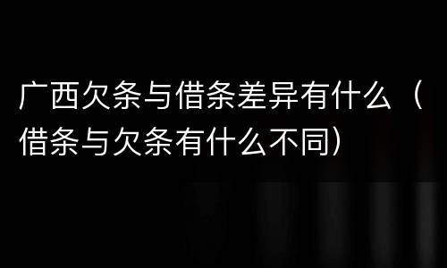 广西欠条与借条差异有什么（借条与欠条有什么不同）
