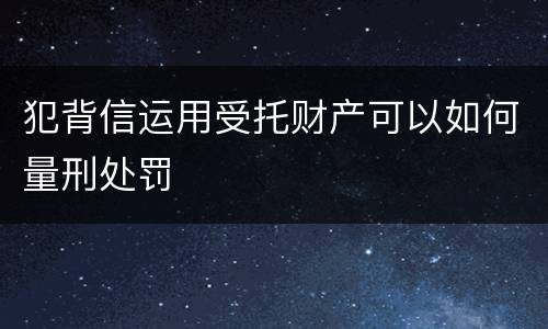 犯背信运用受托财产可以如何量刑处罚