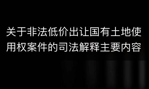 关于非法低价出让国有土地使用权案件的司法解释主要内容包括什么