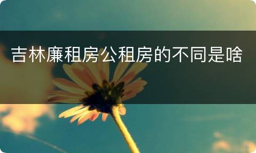吉林廉租房公租房的不同是啥