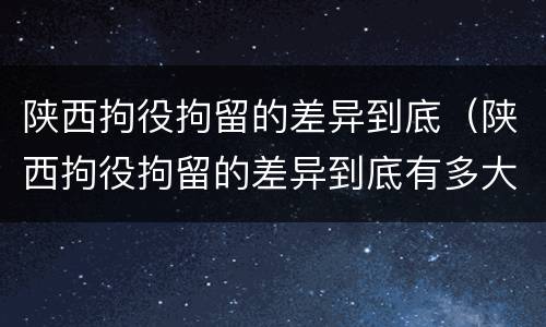 陕西拘役拘留的差异到底（陕西拘役拘留的差异到底有多大）