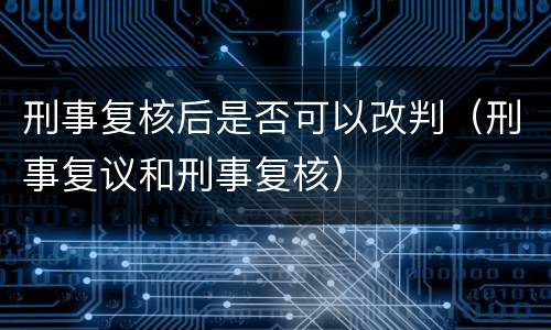 刑事复核后是否可以改判（刑事复议和刑事复核）