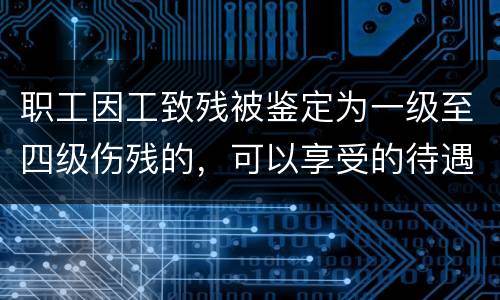 职工因工致残被鉴定为一级至四级伤残的，可以享受的待遇具体有哪些
