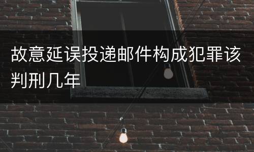 故意延误投递邮件构成犯罪该判刑几年