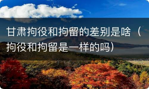 甘肃拘役和拘留的差别是啥（拘役和拘留是一样的吗）
