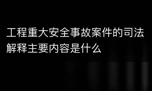工程重大安全事故案件的司法解释主要内容是什么