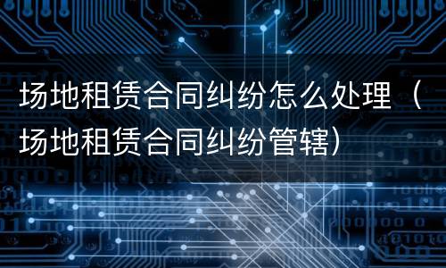 场地租赁合同纠纷怎么处理（场地租赁合同纠纷管辖）