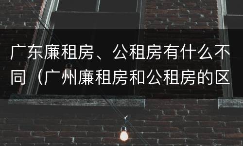 广东廉租房、公租房有什么不同（广州廉租房和公租房的区别）
