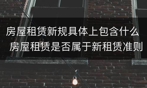 房屋租赁新规具体上包含什么 房屋租赁是否属于新租赁准则