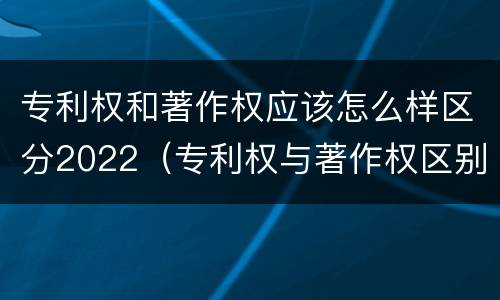 专利权和著作权应该怎么样区分2022（专利权与著作权区别）
