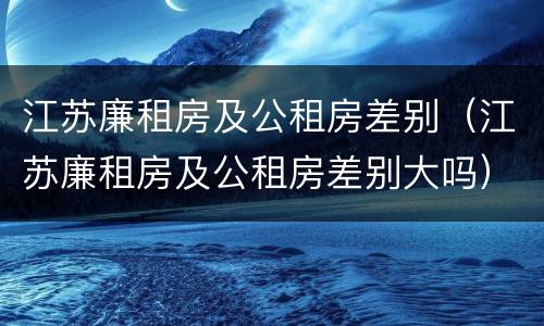 江苏廉租房及公租房差别（江苏廉租房及公租房差别大吗）