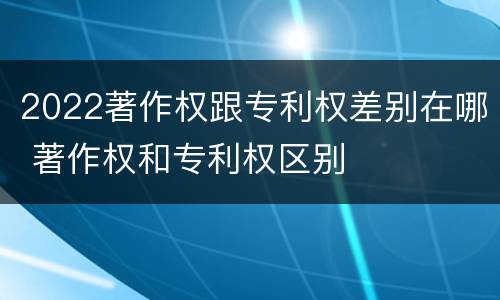2022著作权跟专利权差别在哪 著作权和专利权区别