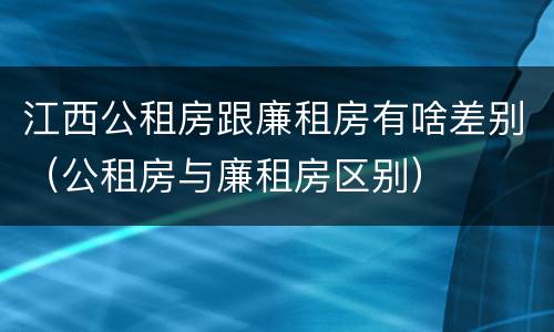 江西公租房跟廉租房有啥差别（公租房与廉租房区别）