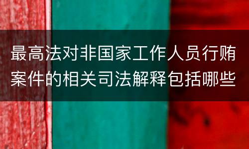 最高法对非国家工作人员行贿案件的相关司法解释包括哪些主要内容