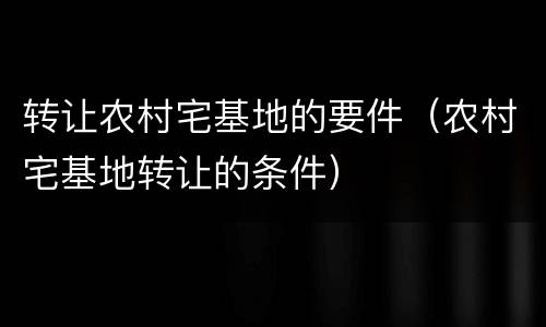 转让农村宅基地的要件（农村宅基地转让的条件）