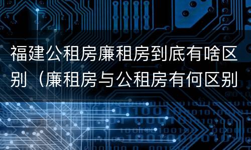 福建公租房廉租房到底有啥区别（廉租房与公租房有何区别）