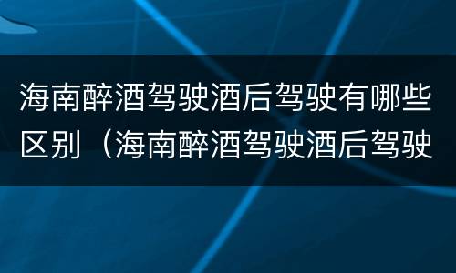海南醉酒驾驶酒后驾驶有哪些区别（海南醉酒驾驶酒后驾驶有哪些区别和处罚）
