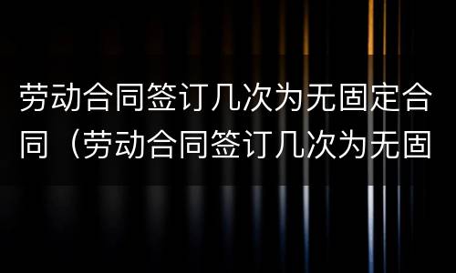 劳动合同签订几次为无固定合同（劳动合同签订几次为无固定合同终止）