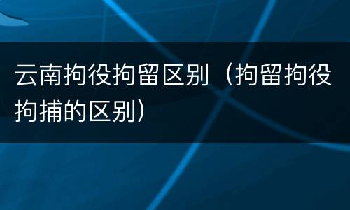 云南拘役拘留区别（拘留拘役拘捕的区别）