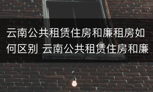 云南公共租赁住房和廉租房如何区别 云南公共租赁住房和廉租房如何区别在哪里