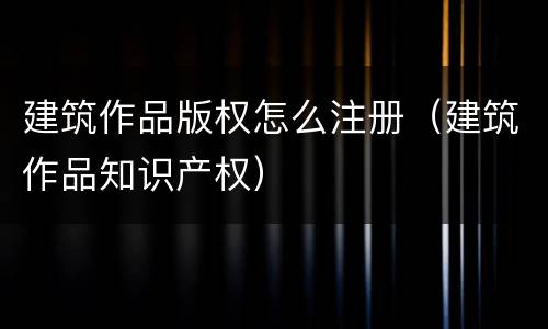 建筑作品版权怎么注册（建筑作品知识产权）