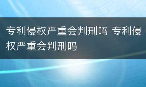 专利侵权严重会判刑吗 专利侵权严重会判刑吗