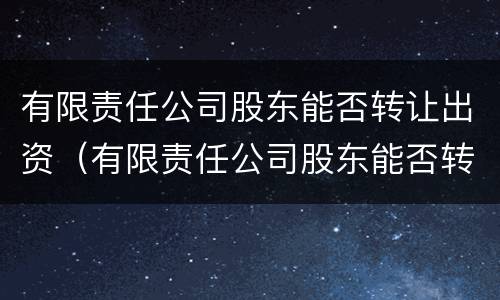 有限责任公司股东能否转让出资（有限责任公司股东能否转让出资股权）