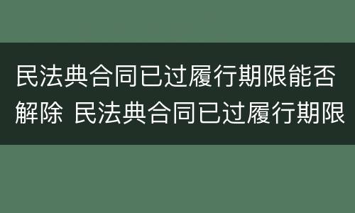 民法典合同已过履行期限能否解除 民法典合同已过履行期限能否解除执行