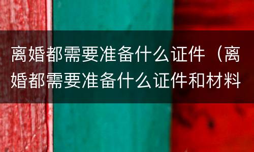离婚都需要准备什么证件（离婚都需要准备什么证件和材料）