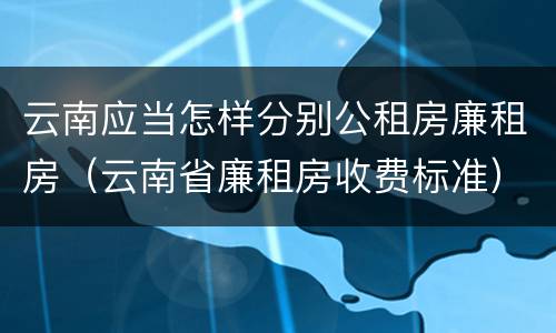 云南应当怎样分别公租房廉租房（云南省廉租房收费标准）
